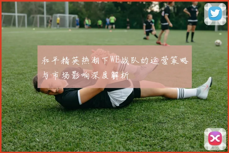 和平精英热潮下WE战队的运营策略与市场影响深度解析