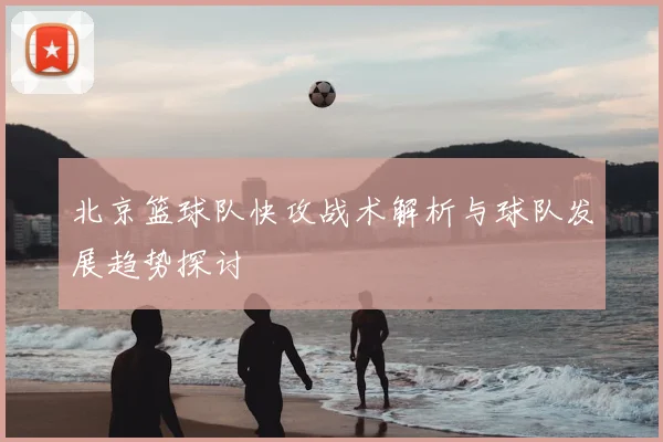 北京篮球队快攻战术解析与球队发展趋势探讨