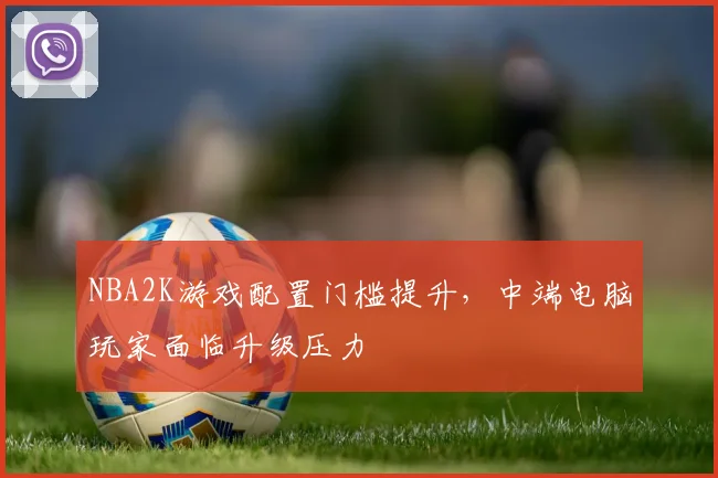 NBA2K游戏配置门槛提升,中端电脑玩家面临升级压力