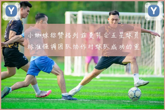 小蜘蛛称赞格列兹曼符合五星球员标准强调团队协作对球队成功的重要性