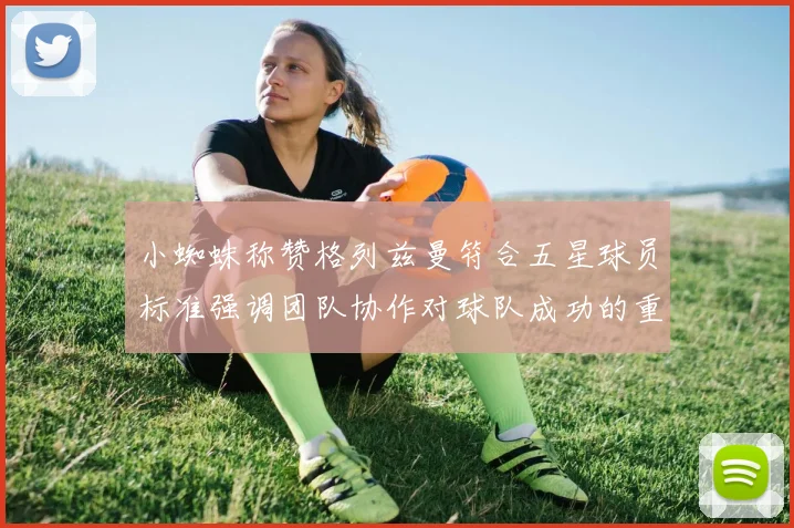 小蜘蛛称赞格列兹曼符合五星球员标准强调团队协作对球队成功的重要性