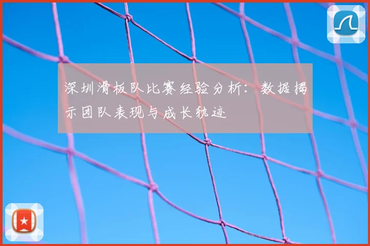 深圳滑板队比赛经验分析:数据揭示团队表现与成长轨迹