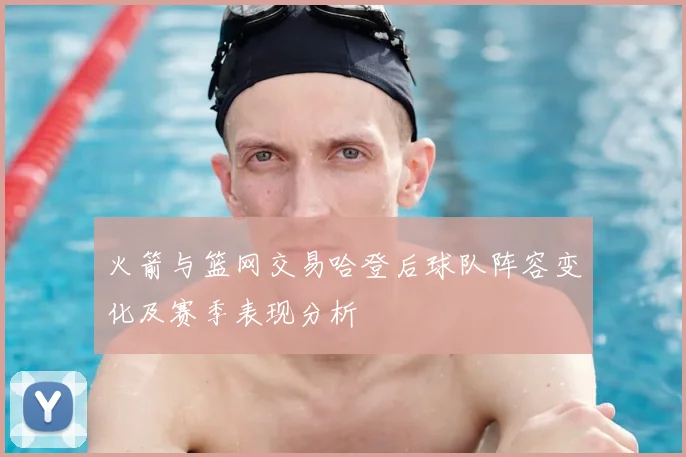 火箭与篮网交易哈登后球队阵容变化及赛季表现分析