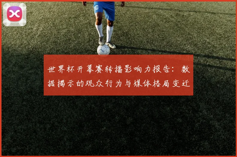 世界杯开幕赛转播影响力报告：数据揭示的观众行为与媒体格局变迁