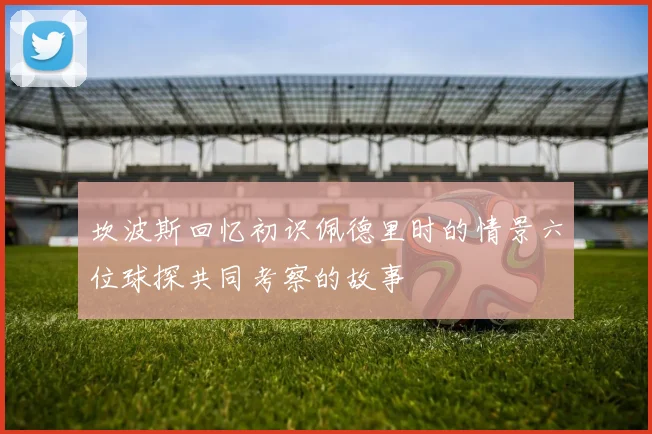 坎波斯回忆初识佩德里时的情景六位球探共同考察的故事