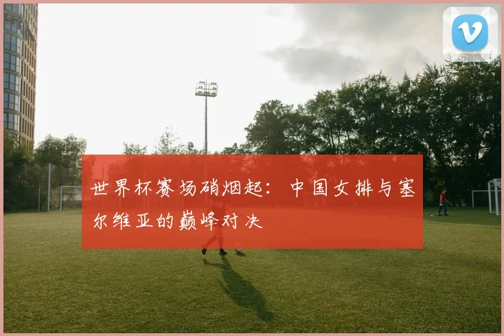 世界杯赛场硝烟起:中国女排与塞尔维亚的巅峰对决