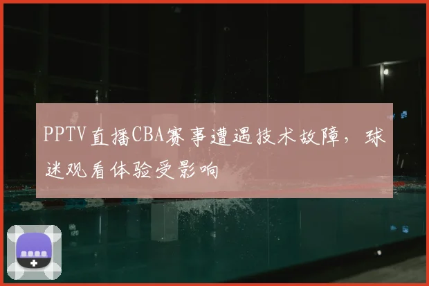 PPTV直播CBA赛事遭遇技术故障，球迷观看体验受影响