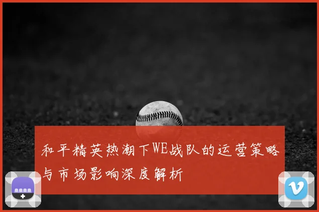 和平精英热潮下WE战队的运营策略与市场影响深度解析