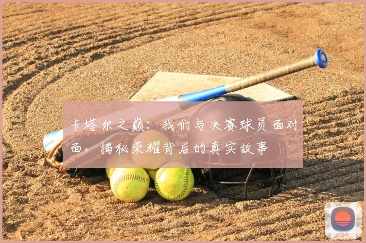 卡塔尔之巅：我们与决赛球员面对面，揭秘荣耀背后的真实故事