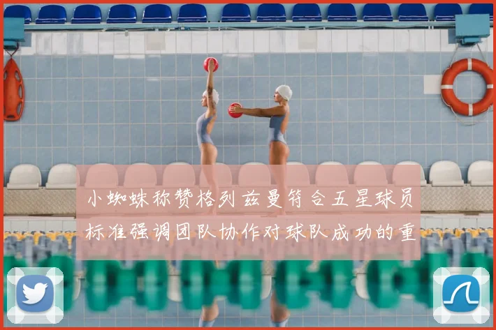 小蜘蛛称赞格列兹曼符合五星球员标准强调团队协作对球队成功的重要性