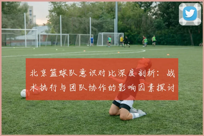 北京篮球队意识对比深度剖析:战术执行与团队协作的影响因素探讨