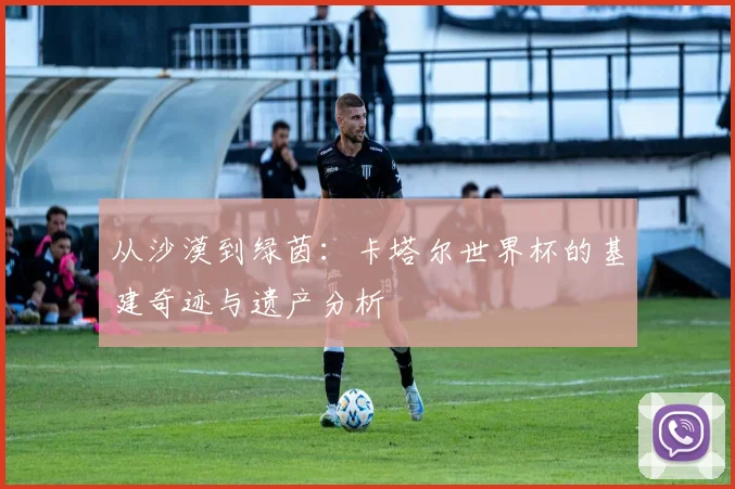 从沙漠到绿茵：卡塔尔世界杯的基建奇迹与遗产分析