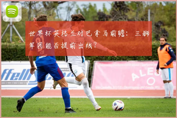 世界杯英格兰对巴拿马前瞻：三狮军团能否提前出线？