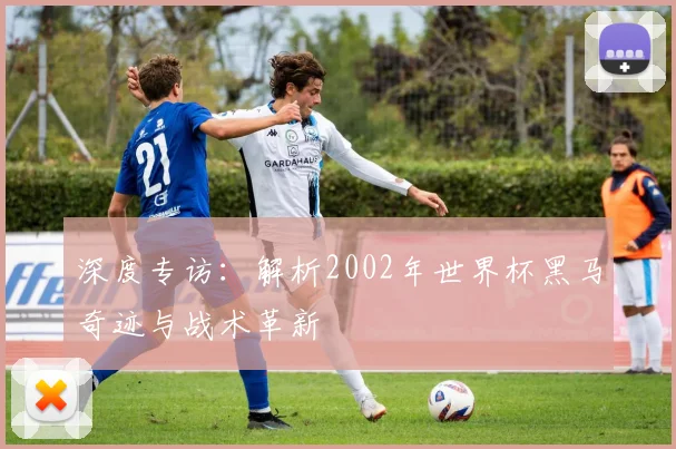 深度专访：解析2002年世界杯黑马奇迹与战术革新