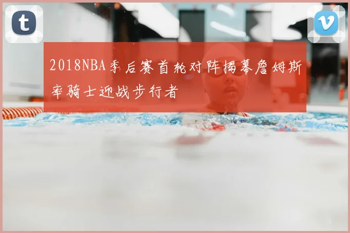 2018NBA季后赛首轮对阵揭幕詹姆斯率骑士迎战步行者