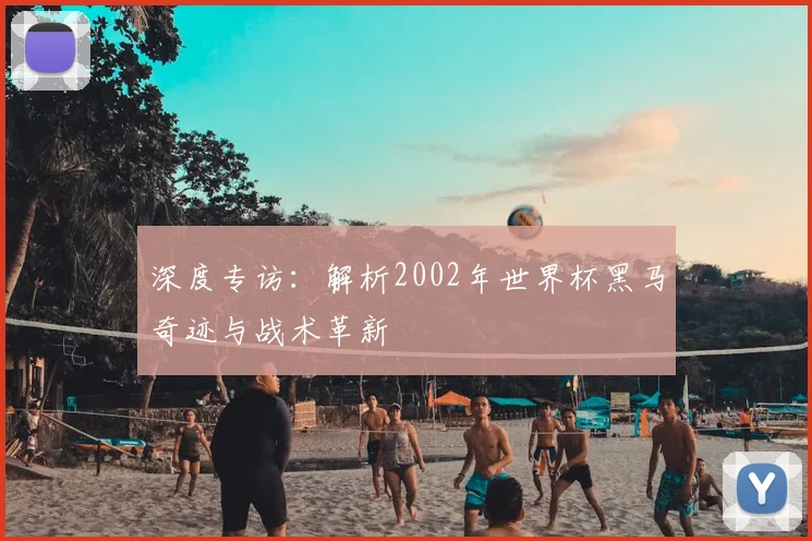 深度专访：解析2002年世界杯黑马奇迹与战术革新
