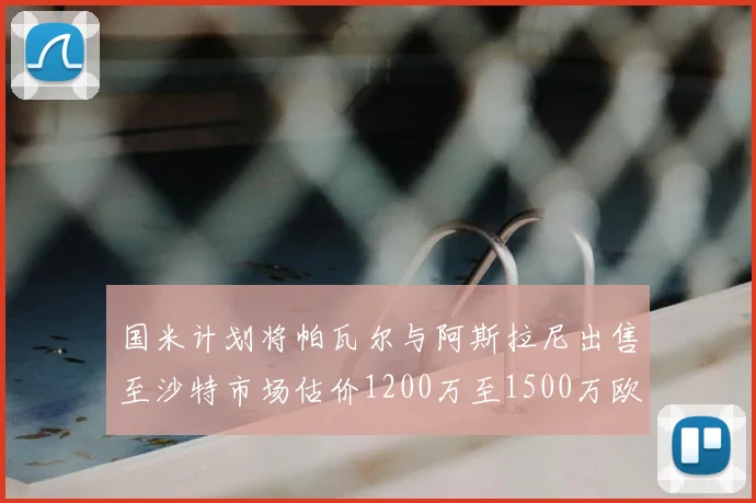 国米计划将帕瓦尔与阿斯拉尼出售至沙特市场估价1200万至1500万欧元