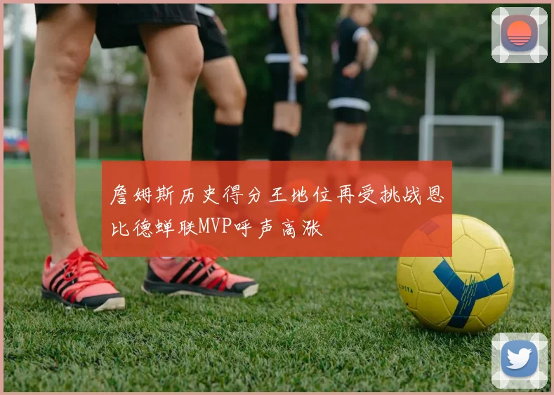 詹姆斯历史得分王地位再受挑战恩比德蝉联MVP呼声高涨