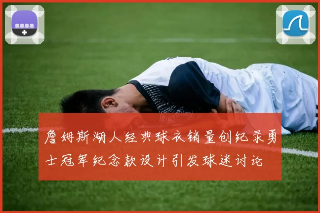 詹姆斯湖人经典球衣销量创纪录勇士冠军纪念款设计引发球迷讨论