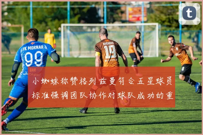 小蜘蛛称赞格列兹曼符合五星球员标准强调团队协作对球队成功的重要性