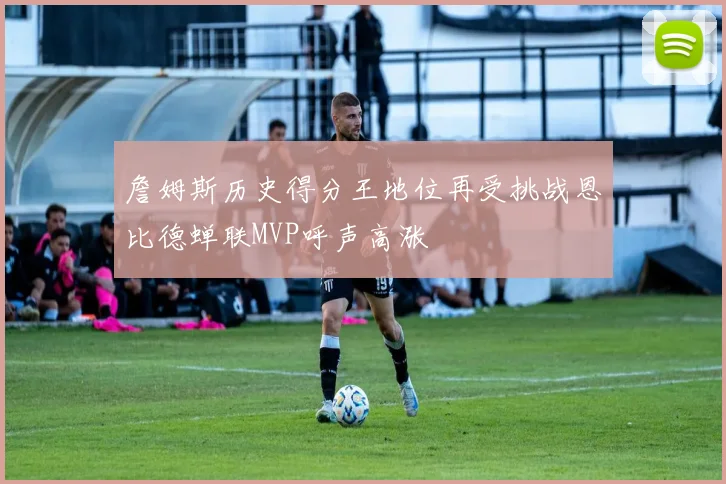 詹姆斯历史得分王地位再受挑战恩比德蝉联MVP呼声高涨