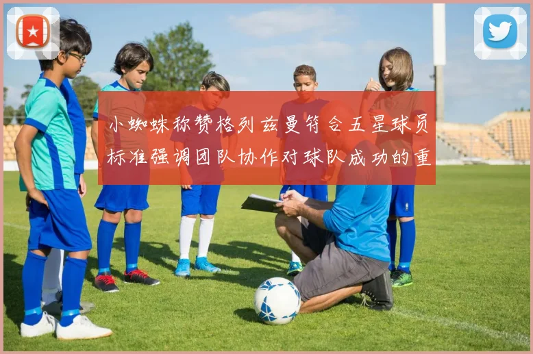 小蜘蛛称赞格列兹曼符合五星球员标准强调团队协作对球队成功的重要性