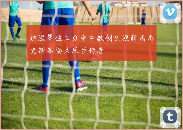 迪温琴佐三分命中数创生涯新高尼克斯客场力压步行者