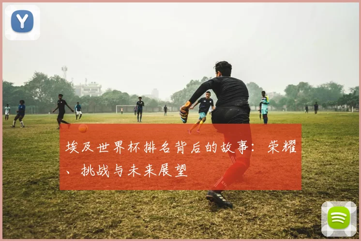 埃及世界杯排名背后的故事:荣耀、挑战与未来展望