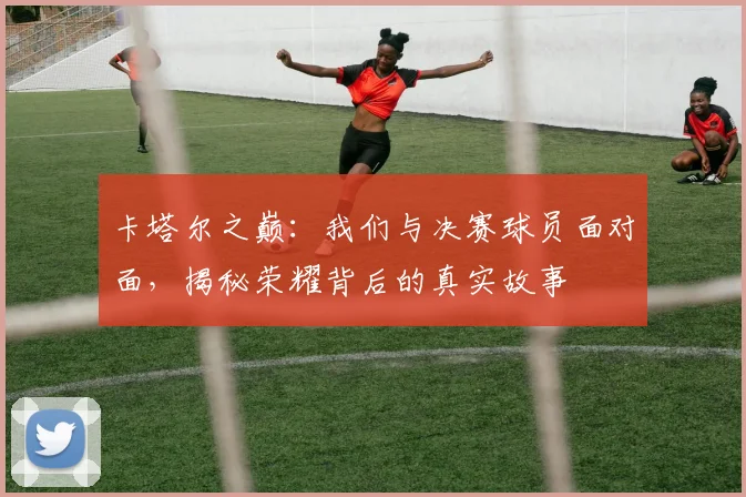 卡塔尔之巅：我们与决赛球员面对面，揭秘荣耀背后的真实故事