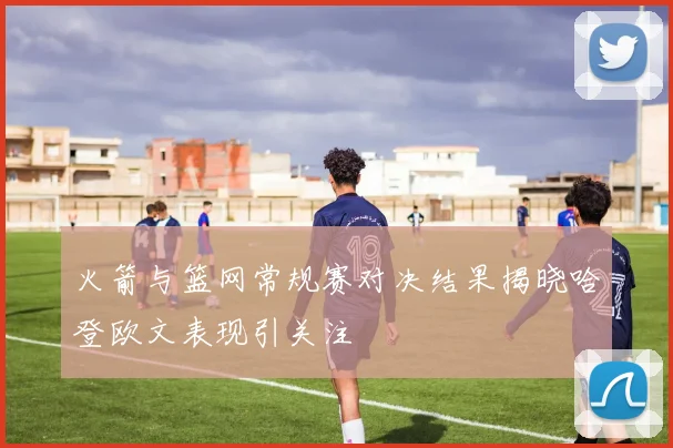 火箭与篮网常规赛对决结果揭晓哈登欧文表现引关注