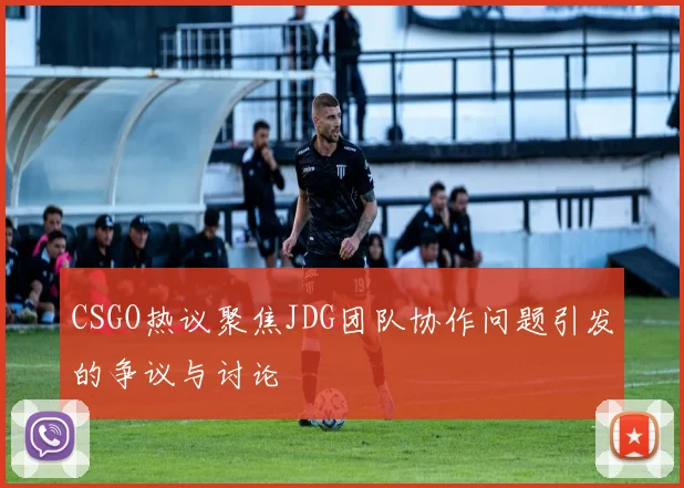 CSGO热议聚焦JDG团队协作问题引发的争议与讨论