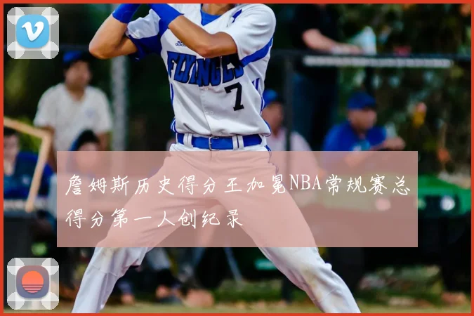詹姆斯历史得分王加冕NBA常规赛总得分第一人创纪录