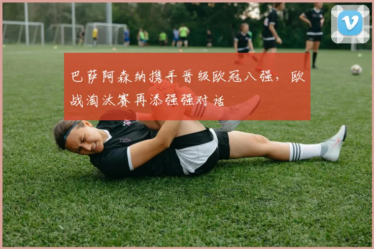 巴萨阿森纳携手晋级欧冠八强,欧战淘汰赛再添强强对话