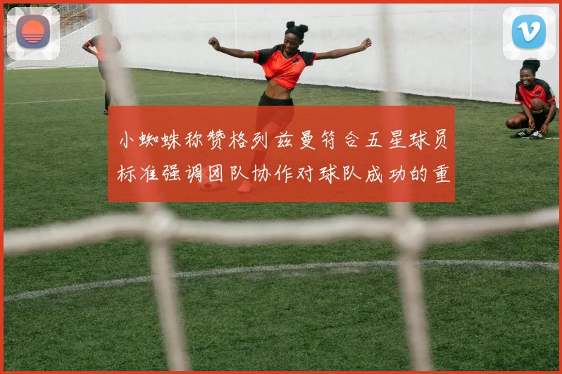 小蜘蛛称赞格列兹曼符合五星球员标准强调团队协作对球队成功的重要性