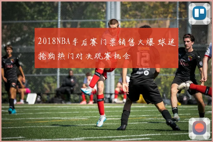 2018NBA季后赛门票销售火爆 球迷抢购热门对决观赛机会