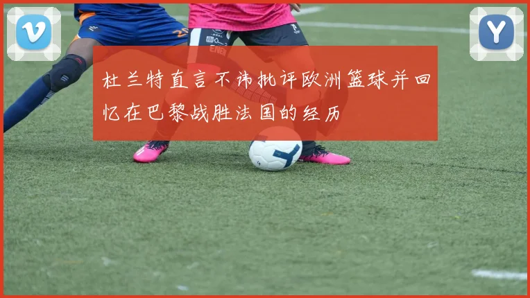 杜兰特直言不讳批评欧洲篮球并回忆在巴黎战胜法国的经历