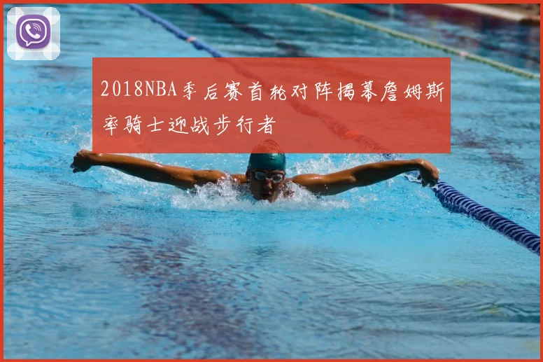 2018NBA季后赛首轮对阵揭幕詹姆斯率骑士迎战步行者