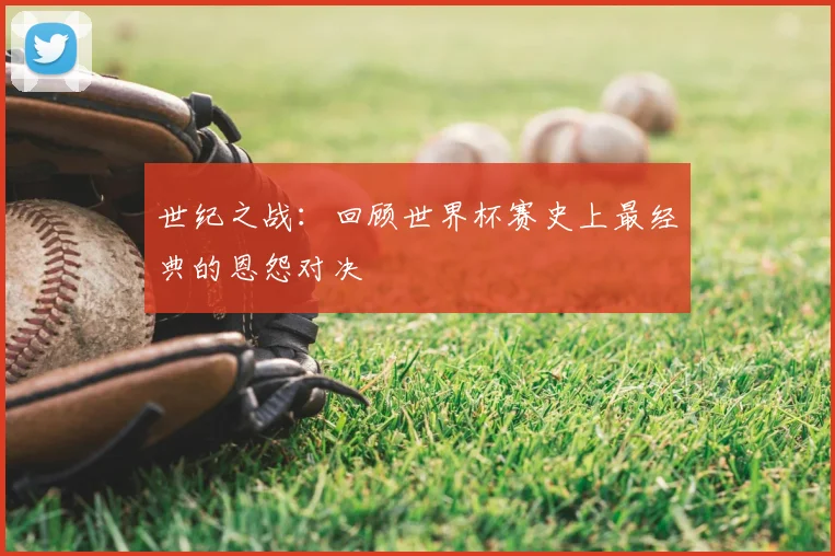 世纪之战：回顾世界杯赛史上最经典的恩怨对决