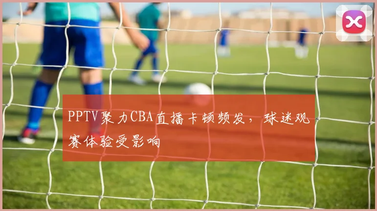 PPTV聚力CBA直播卡顿频发，球迷观赛体验受影响