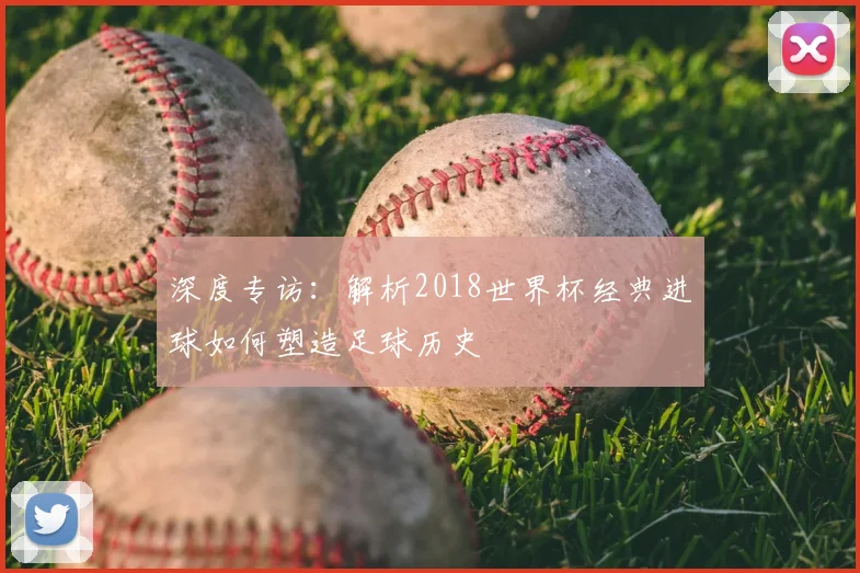 深度专访：解析2018世界杯经典进球如何塑造足球历史