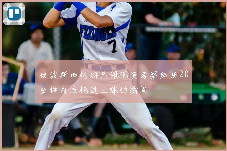 坎波斯回忆姆巴佩现场考察经历20分钟内惊艳进三球的瞬间