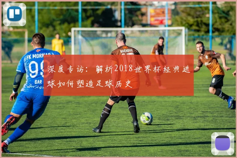 深度专访：解析2018世界杯经典进球如何塑造足球历史