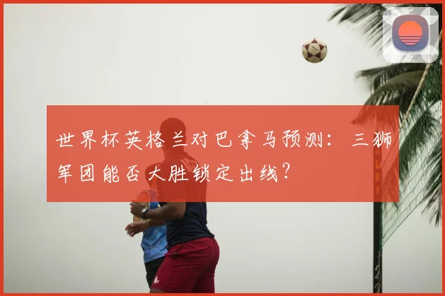 世界杯英格兰对巴拿马预测：三狮军团能否大胜锁定出线？