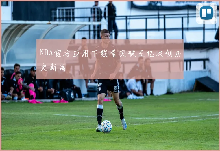 NBA官方应用下载量突破五亿次创历史新高