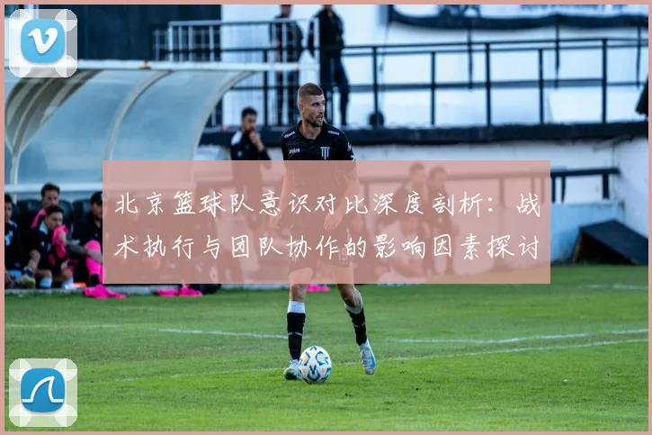 北京篮球队意识对比深度剖析：战术执行与团队协作的影响因素探讨