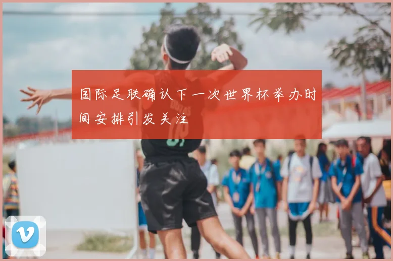 国际足联确认下一次世界杯举办时间安排引发关注