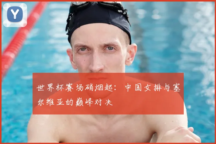 世界杯赛场硝烟起：中国女排与塞尔维亚的巅峰对决