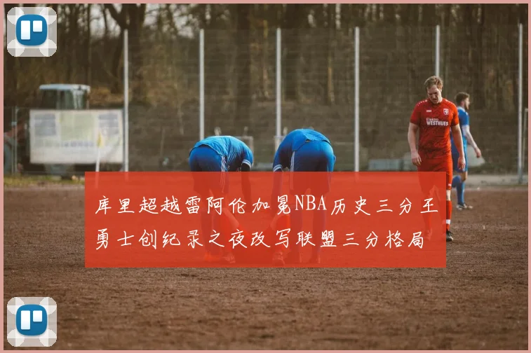 库里超越雷阿伦加冕NBA历史三分王勇士创纪录之夜改写联盟三分格局