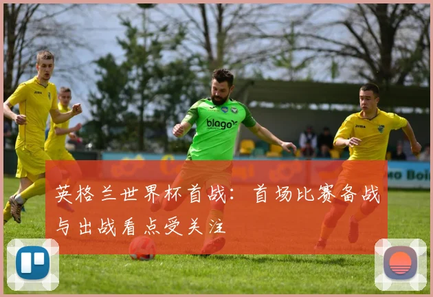 英格兰世界杯首战：首场比赛备战与出战看点受关注