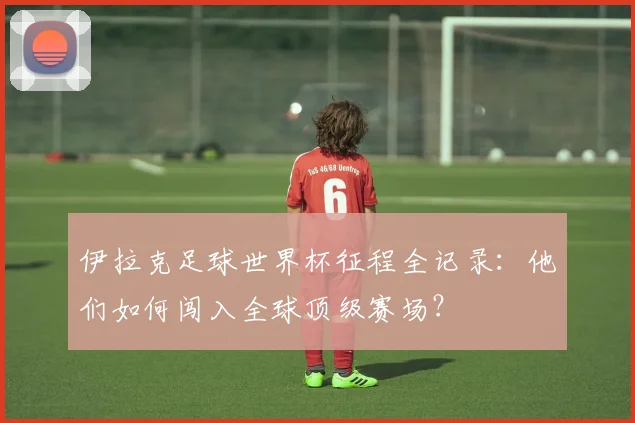 伊拉克足球世界杯征程全记录:他们如何闯入全球顶级赛场?